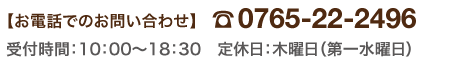 【お電話でのお問い合わせ】0765-22-2496　受付時間：10：00～19：00　定休日：木曜日（第一水曜日）